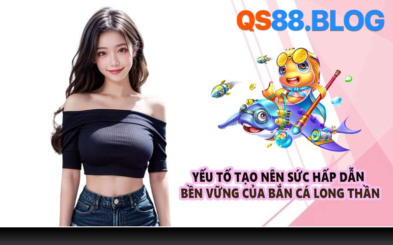 Yếu tố tạo nên sức hấp dẫn bền vững của Bắn cá Long Thần